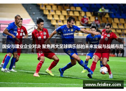 国安与建业企业对决 聚焦两大足球俱乐部的未来发展与战略布局
