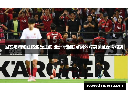 国安与浦和红钻激战正酣 亚洲冠军联赛激烈对决见证巅峰对决