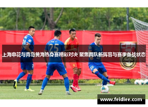 上海申花与青岛黄海热身赛精彩对决 聚焦两队新阵容与赛季备战状态